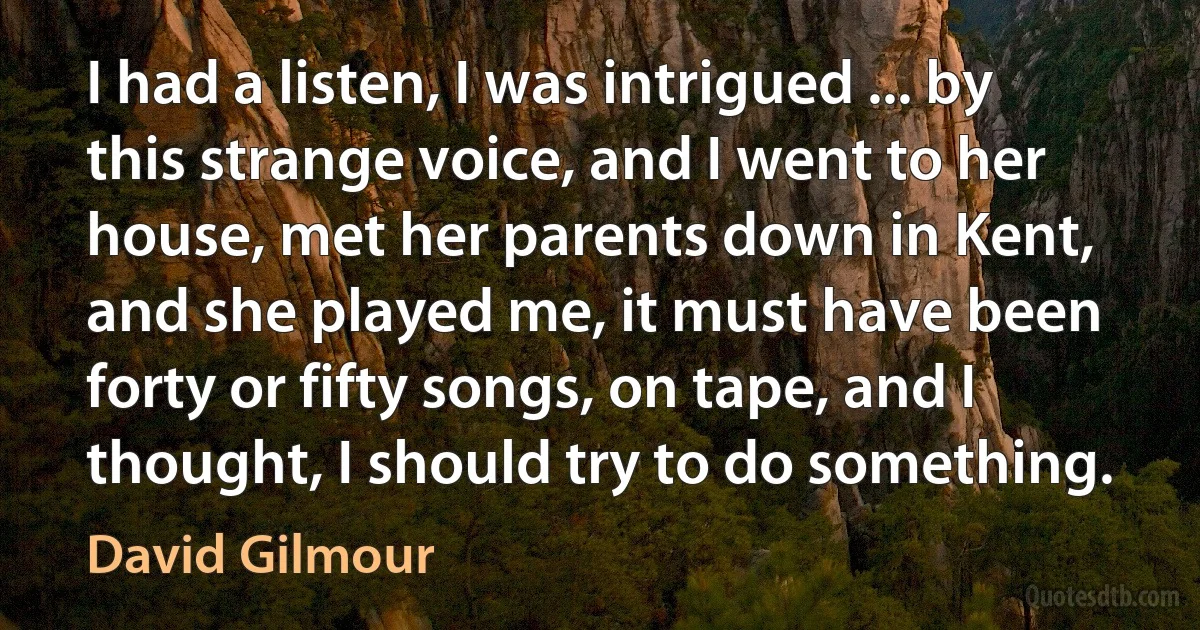 I had a listen, I was intrigued ... by this strange voice, and I went to her house, met her parents down in Kent, and she played me, it must have been forty or fifty songs, on tape, and I thought, I should try to do something. (David Gilmour)