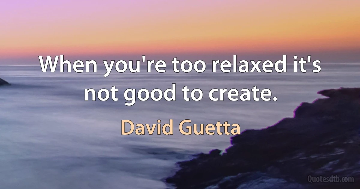 When you're too relaxed it's not good to create. (David Guetta)