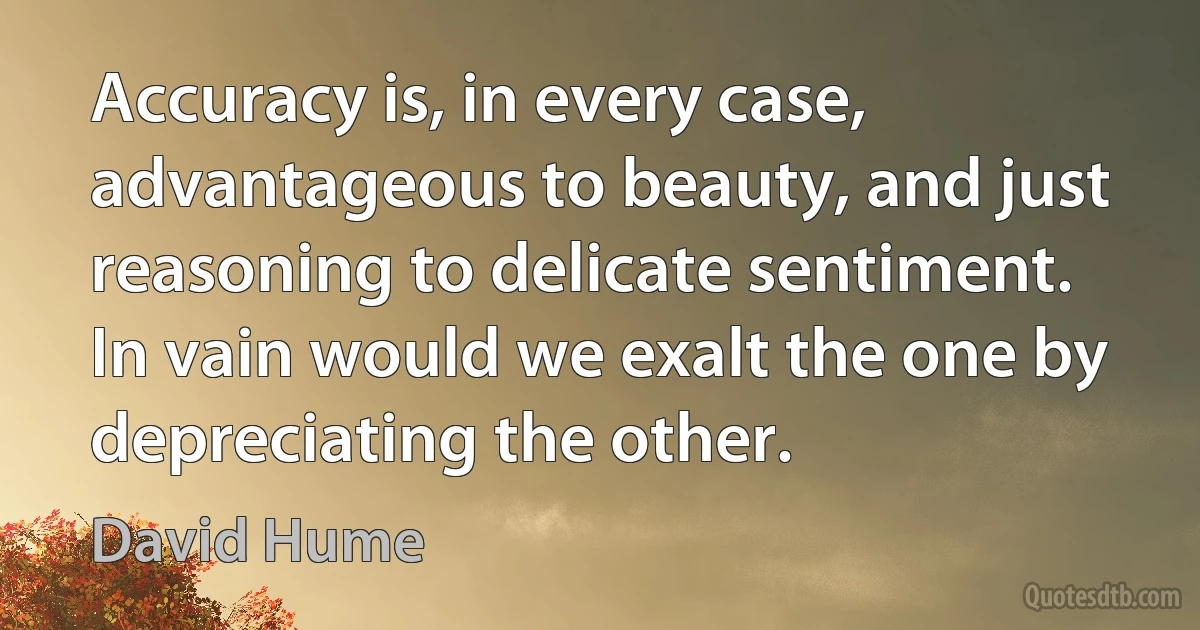 Accuracy is, in every case, advantageous to beauty, and just reasoning to delicate sentiment. In vain would we exalt the one by depreciating the other. (David Hume)