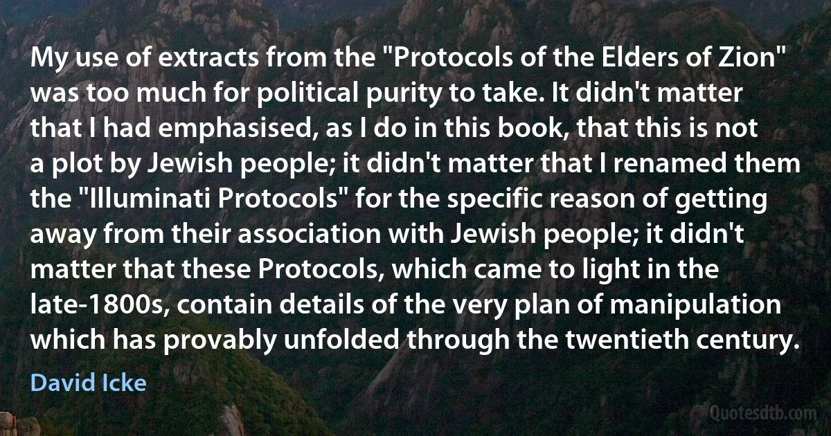 My use of extracts from the "Protocols of the Elders of Zion" was too much for political purity to take. It didn't matter that I had emphasised, as I do in this book, that this is not a plot by Jewish people; it didn't matter that I renamed them the "Illuminati Protocols" for the specific reason of getting away from their association with Jewish people; it didn't matter that these Protocols, which came to light in the late-1800s, contain details of the very plan of manipulation which has provably unfolded through the twentieth century. (David Icke)