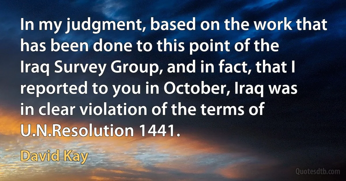 In my judgment, based on the work that has been done to this point of the Iraq Survey Group, and in fact, that I reported to you in October, Iraq was in clear violation of the terms of U.N.Resolution 1441. (David Kay)