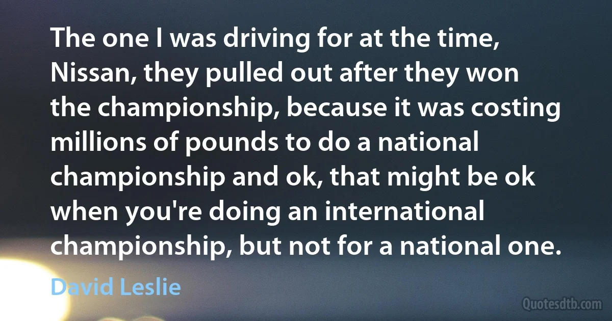 The one I was driving for at the time, Nissan, they pulled out after they won the championship, because it was costing millions of pounds to do a national championship and ok, that might be ok when you're doing an international championship, but not for a national one. (David Leslie)