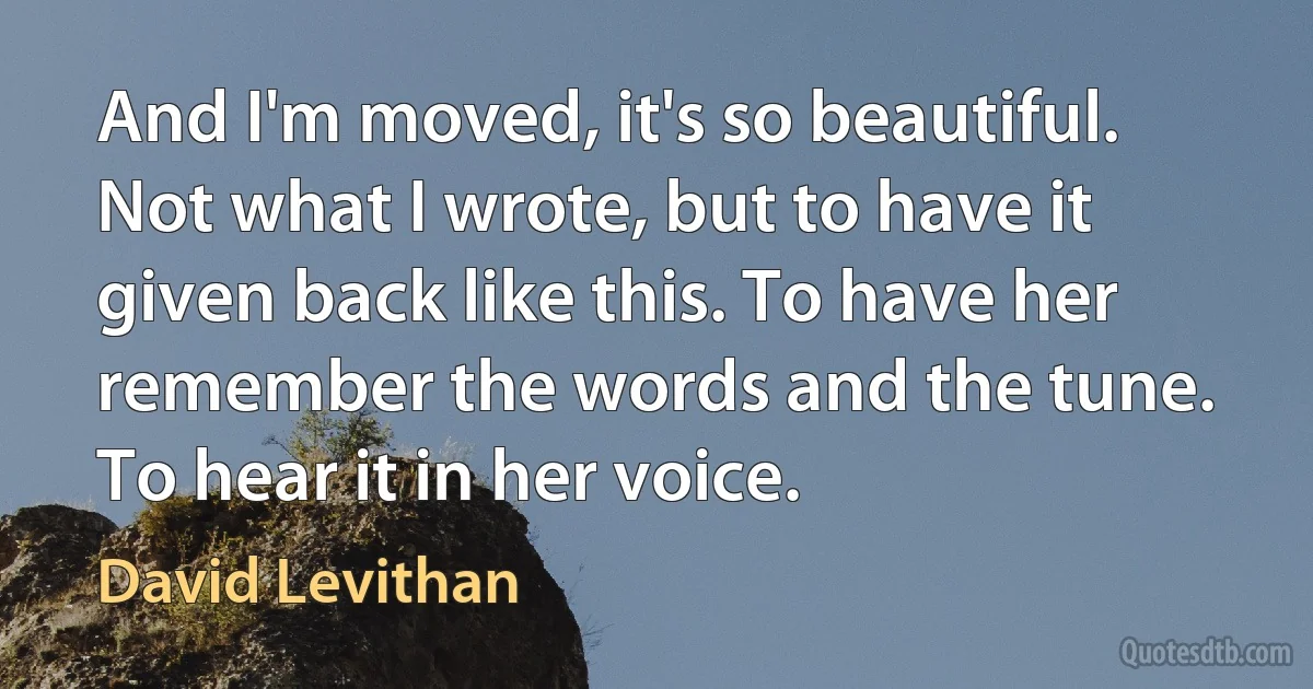 And I'm moved, it's so beautiful. Not what I wrote, but to have it given back like this. To have her remember the words and the tune. To hear it in her voice. (David Levithan)