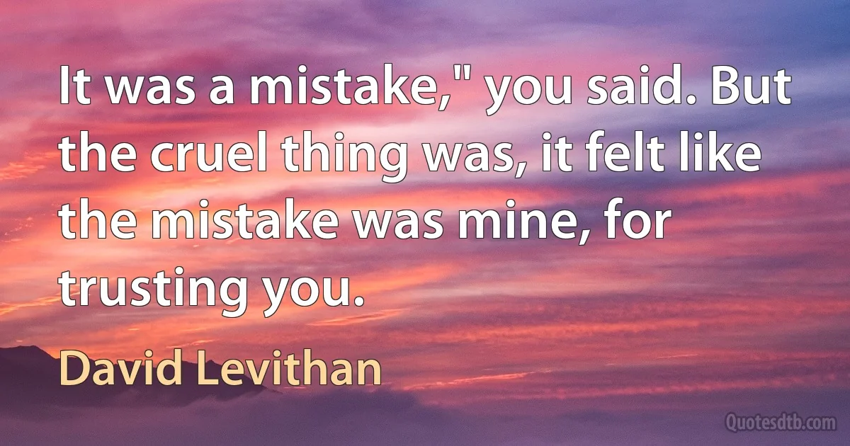 It was a mistake," you said. But the cruel thing was, it felt like the mistake was mine, for trusting you. (David Levithan)