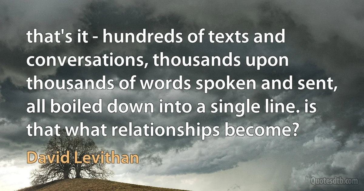 that's it - hundreds of texts and conversations, thousands upon thousands of words spoken and sent, all boiled down into a single line. is that what relationships become? (David Levithan)