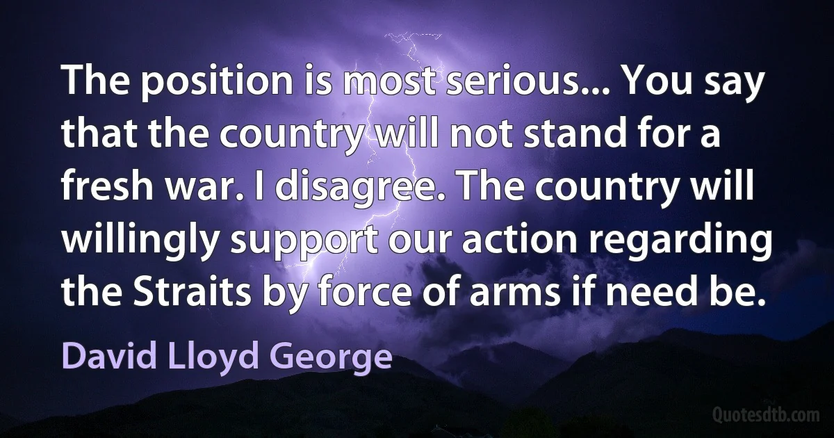 The position is most serious... You say that the country will not stand for a fresh war. I disagree. The country will willingly support our action regarding the Straits by force of arms if need be. (David Lloyd George)