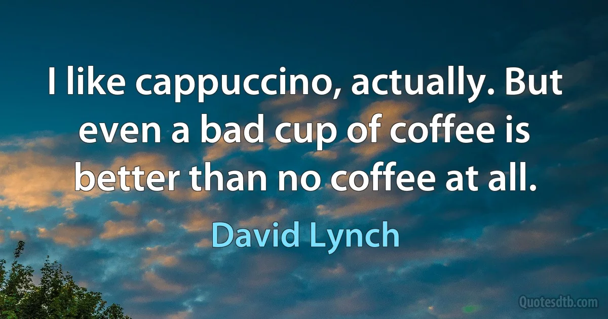 I like cappuccino, actually. But even a bad cup of coffee is better than no coffee at all. (David Lynch)