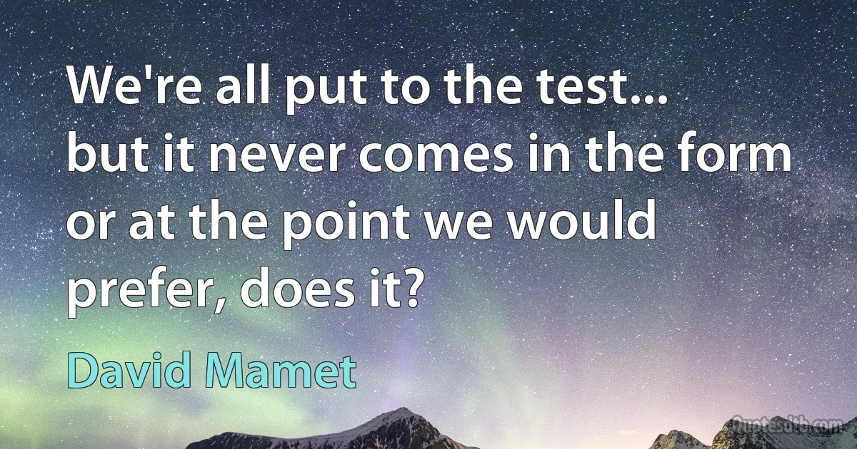 We're all put to the test... but it never comes in the form or at the point we would prefer, does it? (David Mamet)