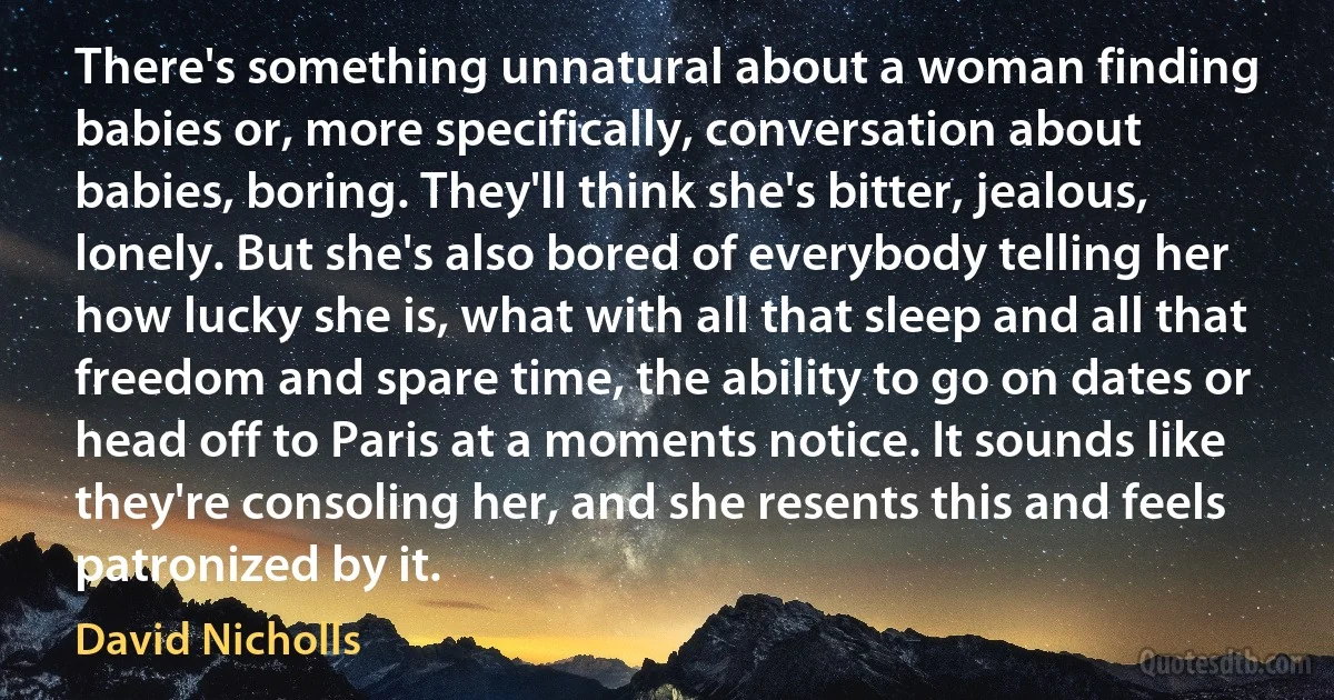 There's something unnatural about a woman finding babies or, more specifically, conversation about babies, boring. They'll think she's bitter, jealous, lonely. But she's also bored of everybody telling her how lucky she is, what with all that sleep and all that freedom and spare time, the ability to go on dates or head off to Paris at a moments notice. It sounds like they're consoling her, and she resents this and feels patronized by it. (David Nicholls)