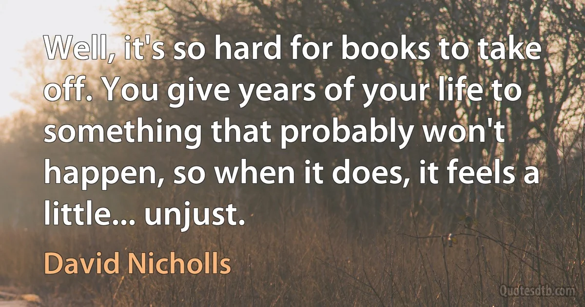 Well, it's so hard for books to take off. You give years of your life to something that probably won't happen, so when it does, it feels a little... unjust. (David Nicholls)