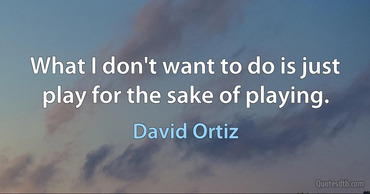 What I don't want to do is just play for the sake of playing. (David Ortiz)