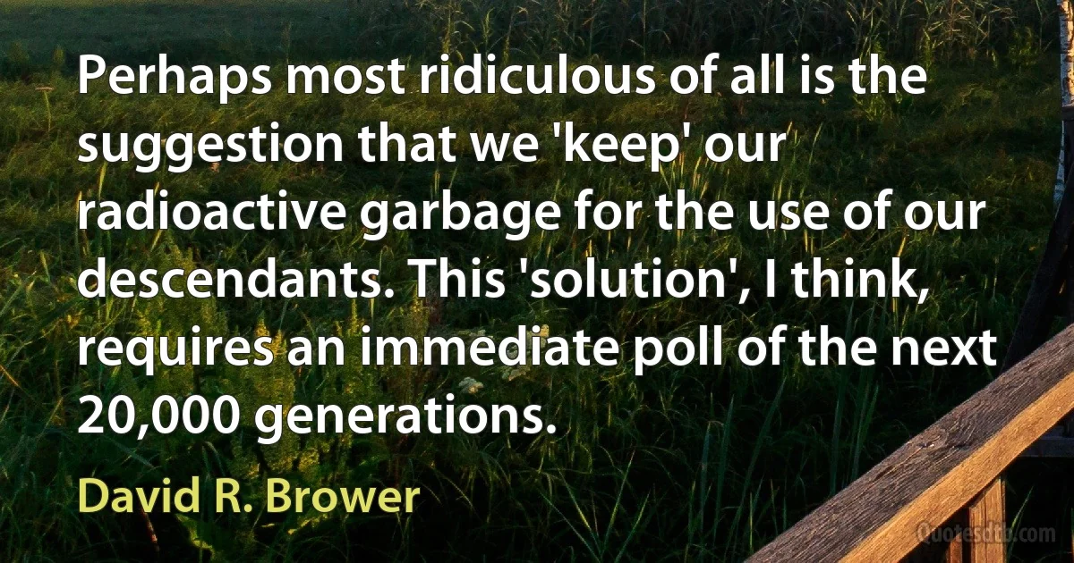 Perhaps most ridiculous of all is the suggestion that we 'keep' our radioactive garbage for the use of our descendants. This 'solution', I think, requires an immediate poll of the next 20,000 generations. (David R. Brower)