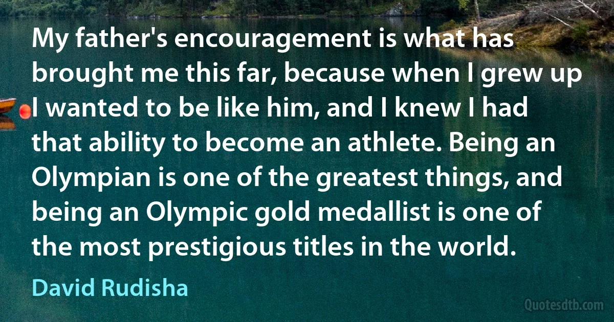 My father's encouragement is what has brought me this far, because when I grew up I wanted to be like him, and I knew I had that ability to become an athlete. Being an Olympian is one of the greatest things, and being an Olympic gold medallist is one of the most prestigious titles in the world. (David Rudisha)