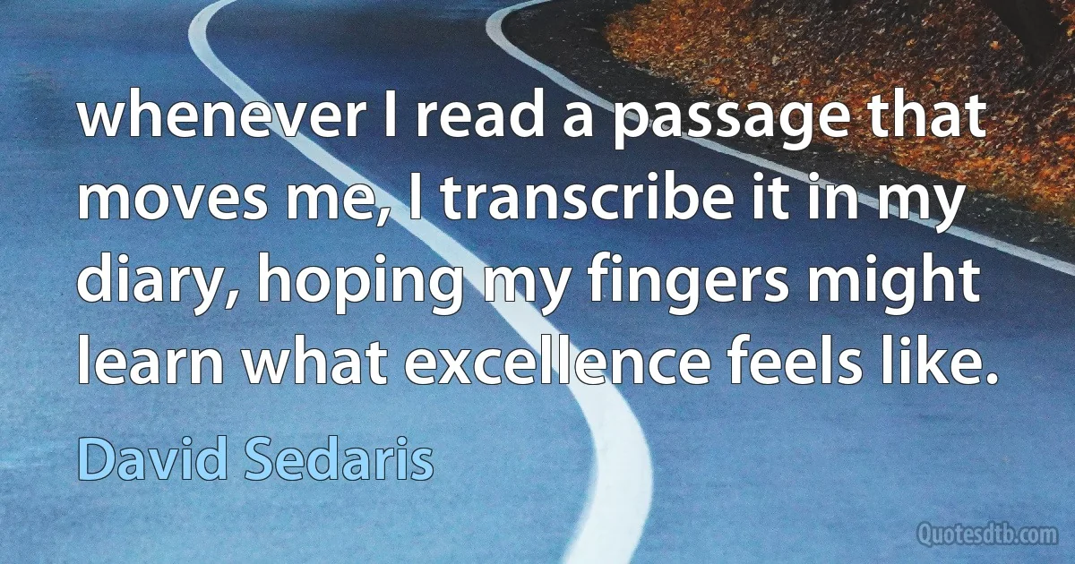 whenever I read a passage that moves me, I transcribe it in my diary, hoping my fingers might learn what excellence feels like. (David Sedaris)