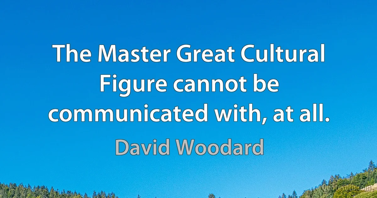 The Master Great Cultural Figure cannot be communicated with, at all. (David Woodard)