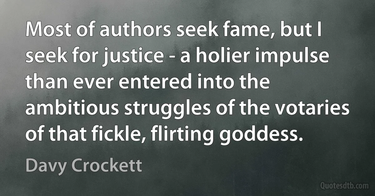 Most of authors seek fame, but I seek for justice - a holier impulse than ever entered into the ambitious struggles of the votaries of that fickle, flirting goddess. (Davy Crockett)