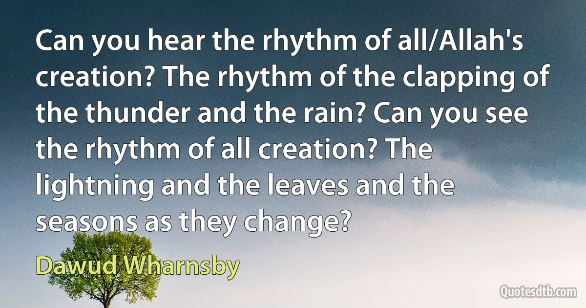 Can you hear the rhythm of all/Allah's creation? The rhythm of the clapping of the thunder and the rain? Can you see the rhythm of all creation? The lightning and the leaves and the seasons as they change? (Dawud Wharnsby)