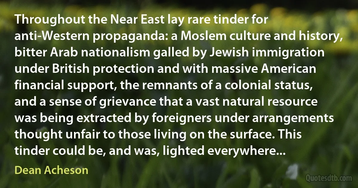 Throughout the Near East lay rare tinder for anti-Western propaganda: a Moslem culture and history, bitter Arab nationalism galled by Jewish immigration under British protection and with massive American financial support, the remnants of a colonial status, and a sense of grievance that a vast natural resource was being extracted by foreigners under arrangements thought unfair to those living on the surface. This tinder could be, and was, lighted everywhere... (Dean Acheson)