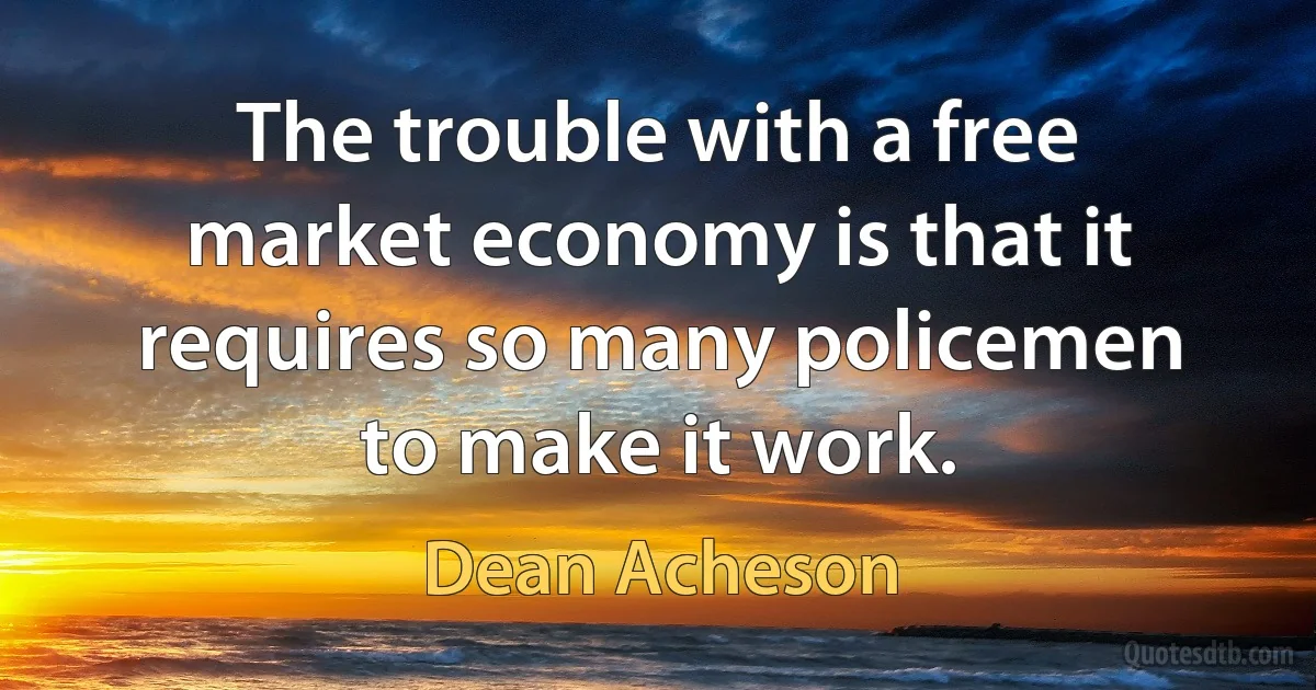 The trouble with a free market economy is that it requires so many policemen to make it work. (Dean Acheson)