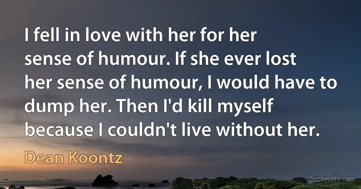 I fell in love with her for her sense of humour. If she ever lost her sense of humour, I would have to dump her. Then I'd kill myself because I couldn't live without her. (Dean Koontz)