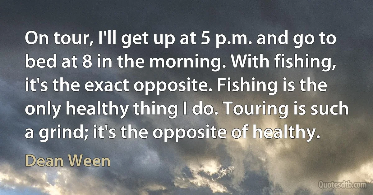 On tour, I'll get up at 5 p.m. and go to bed at 8 in the morning. With fishing, it's the exact opposite. Fishing is the only healthy thing I do. Touring is such a grind; it's the opposite of healthy. (Dean Ween)