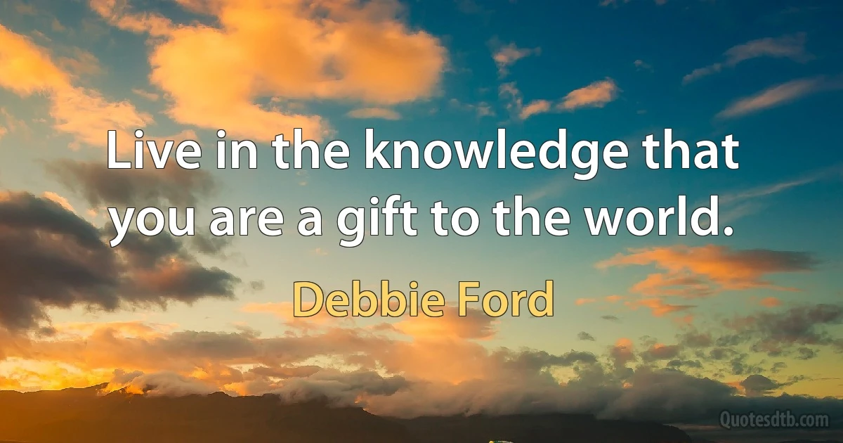 Live in the knowledge that you are a gift to the world. (Debbie Ford)