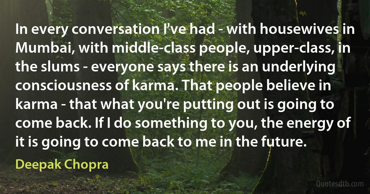 In every conversation I've had - with housewives in Mumbai, with middle-class people, upper-class, in the slums - everyone says there is an underlying consciousness of karma. That people believe in karma - that what you're putting out is going to come back. If I do something to you, the energy of it is going to come back to me in the future. (Deepak Chopra)