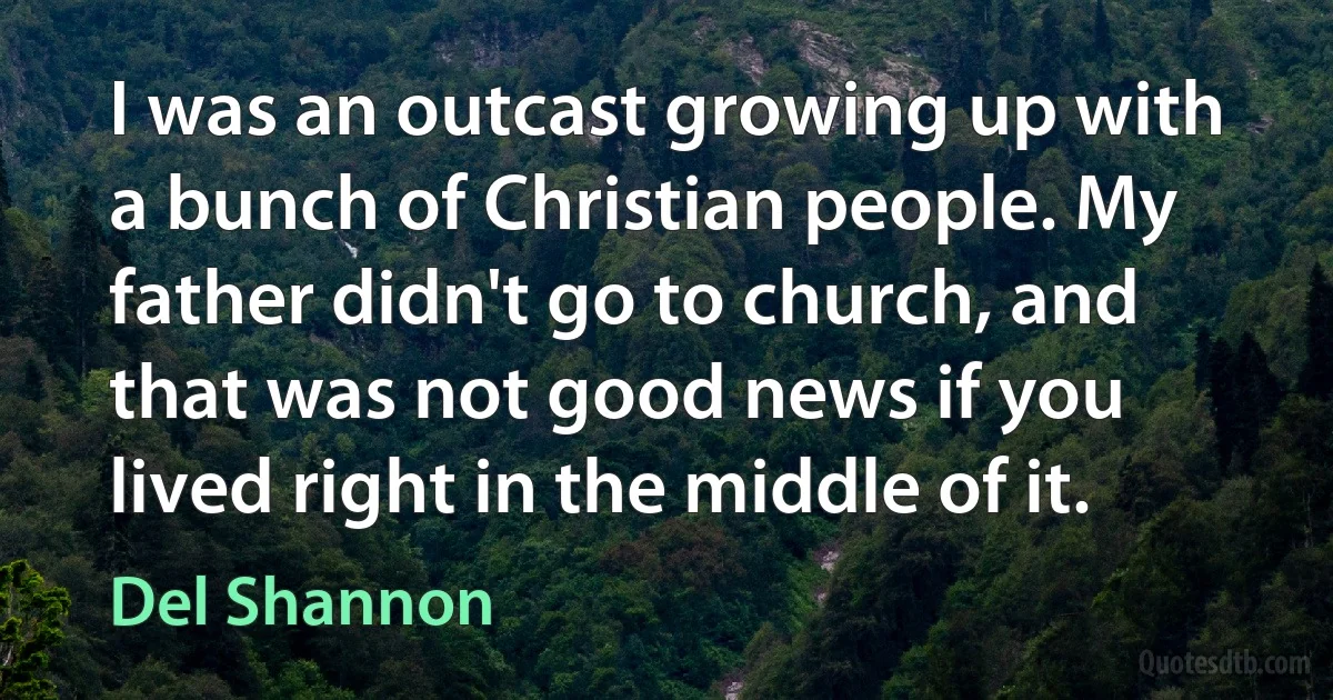 I was an outcast growing up with a bunch of Christian people. My father didn't go to church, and that was not good news if you lived right in the middle of it. (Del Shannon)