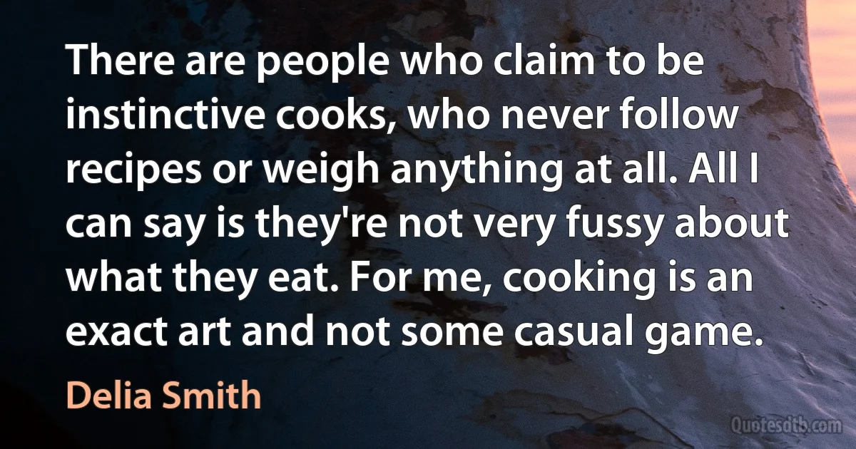 There are people who claim to be instinctive cooks, who never follow recipes or weigh anything at all. All I can say is they're not very fussy about what they eat. For me, cooking is an exact art and not some casual game. (Delia Smith)