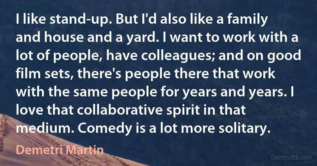 I like stand-up. But I'd also like a family and house and a yard. I want to work with a lot of people, have colleagues; and on good film sets, there's people there that work with the same people for years and years. I love that collaborative spirit in that medium. Comedy is a lot more solitary. (Demetri Martin)