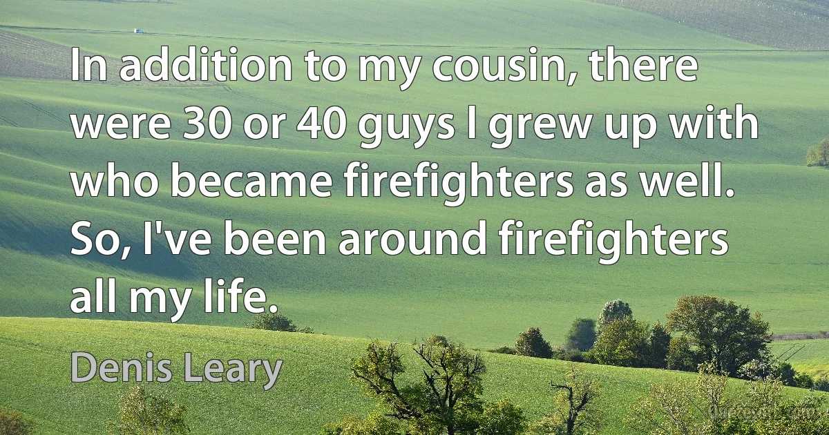 In addition to my cousin, there were 30 or 40 guys I grew up with who became firefighters as well. So, I've been around firefighters all my life. (Denis Leary)