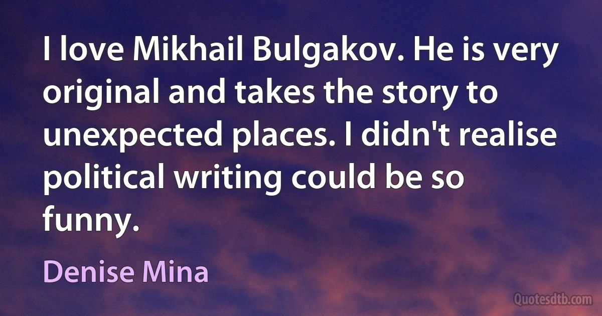 I love Mikhail Bulgakov. He is very original and takes the story to unexpected places. I didn't realise political writing could be so funny. (Denise Mina)