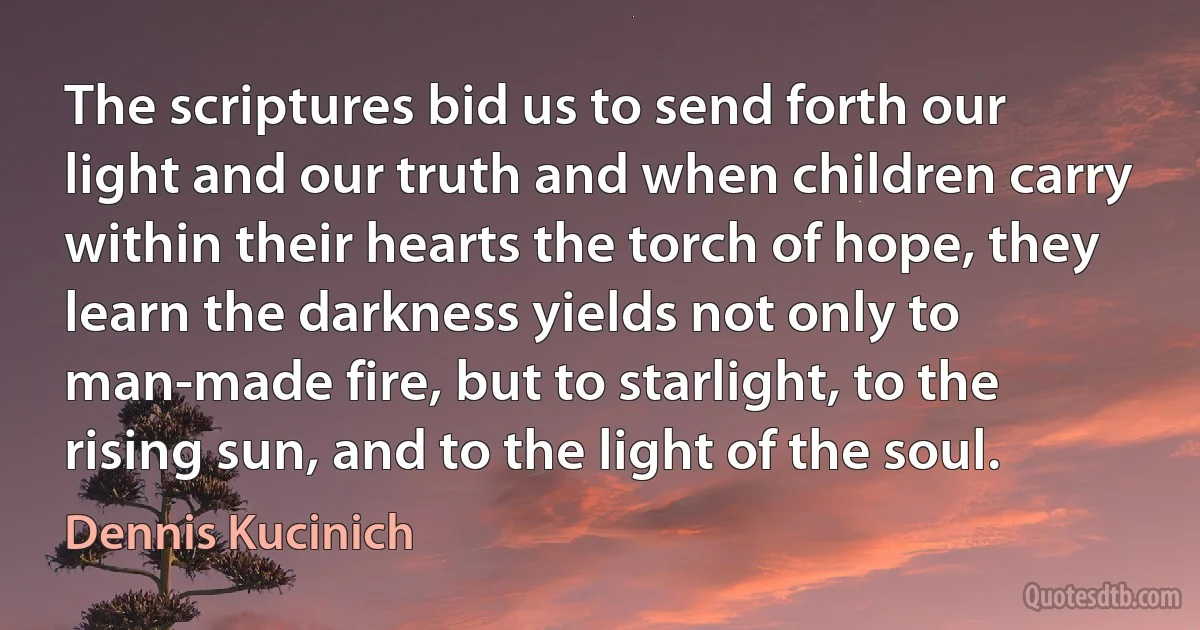 The scriptures bid us to send forth our light and our truth and when children carry within their hearts the torch of hope, they learn the darkness yields not only to man-made fire, but to starlight, to the rising sun, and to the light of the soul. (Dennis Kucinich)