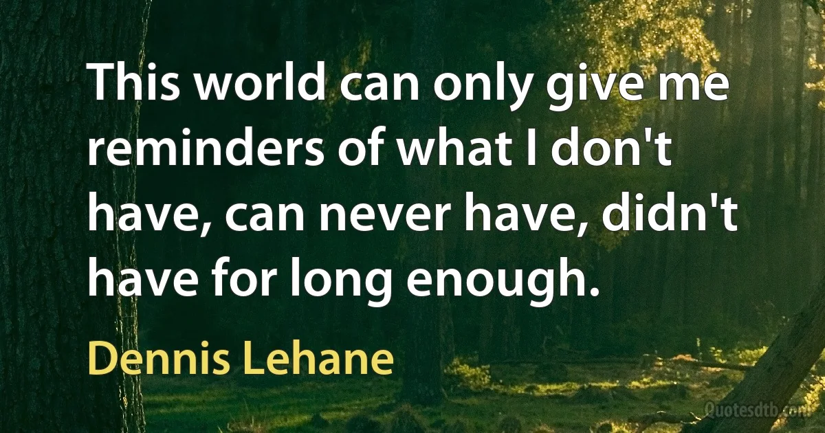 This world can only give me reminders of what I don't have, can never have, didn't have for long enough. (Dennis Lehane)