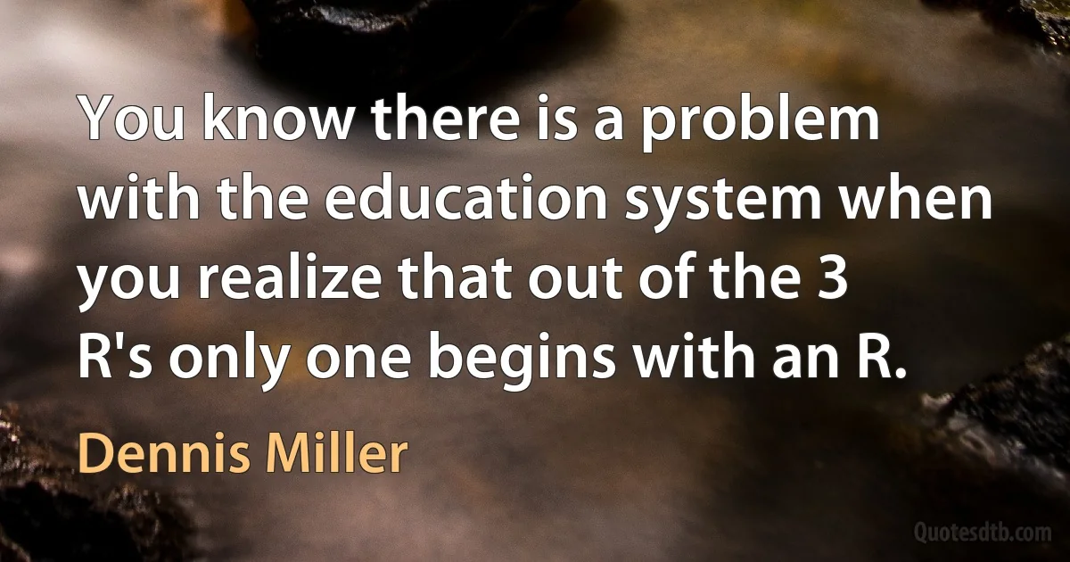 You know there is a problem with the education system when you realize that out of the 3 R's only one begins with an R. (Dennis Miller)