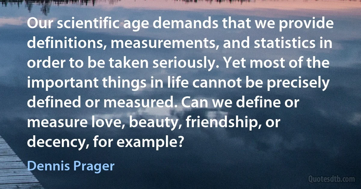 Our scientific age demands that we provide definitions, measurements, and statistics in order to be taken seriously. Yet most of the important things in life cannot be precisely defined or measured. Can we define or measure love, beauty, friendship, or decency, for example? (Dennis Prager)