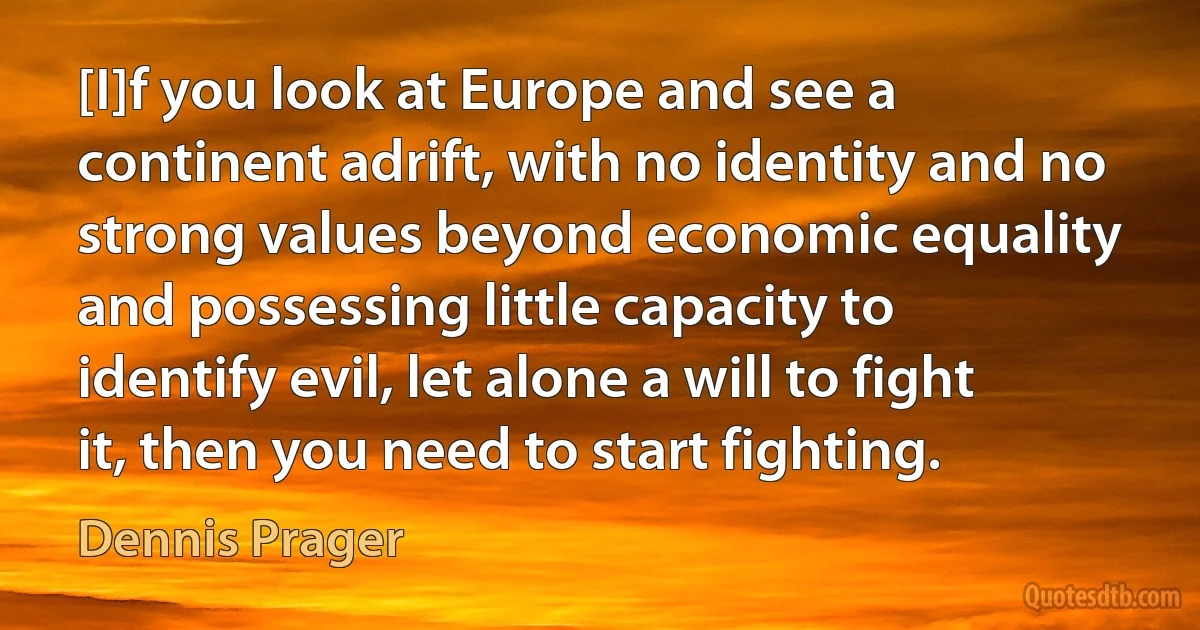 [I]f you look at Europe and see a continent adrift, with no identity and no strong values beyond economic equality and possessing little capacity to identify evil, let alone a will to fight it, then you need to start fighting. (Dennis Prager)