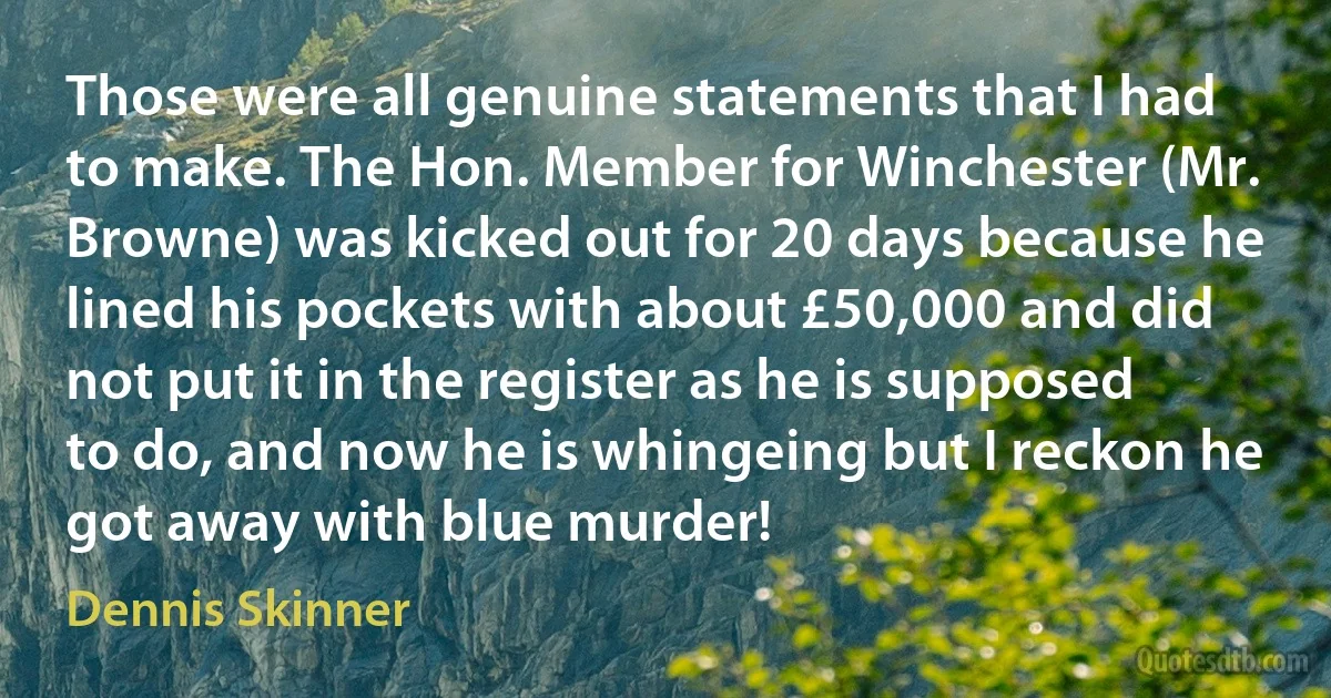 Those were all genuine statements that I had to make. The Hon. Member for Winchester (Mr. Browne) was kicked out for 20 days because he lined his pockets with about £50,000 and did not put it in the register as he is supposed to do, and now he is whingeing but I reckon he got away with blue murder! (Dennis Skinner)