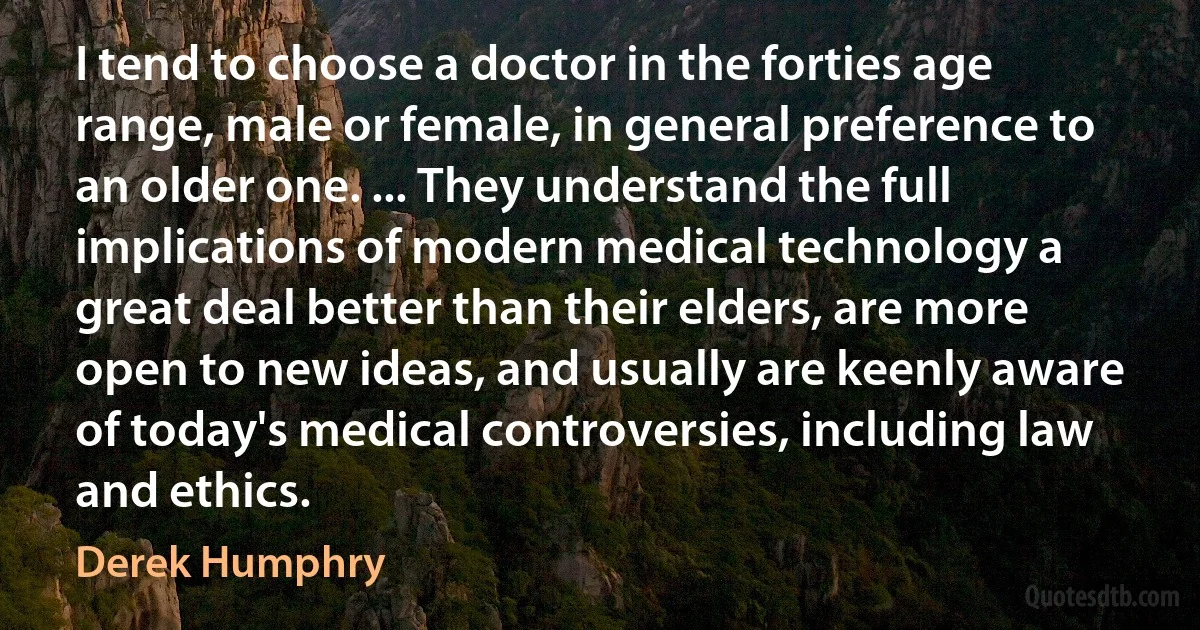 I tend to choose a doctor in the forties age range, male or female, in general preference to an older one. ... They understand the full implications of modern medical technology a great deal better than their elders, are more open to new ideas, and usually are keenly aware of today's medical controversies, including law and ethics. (Derek Humphry)