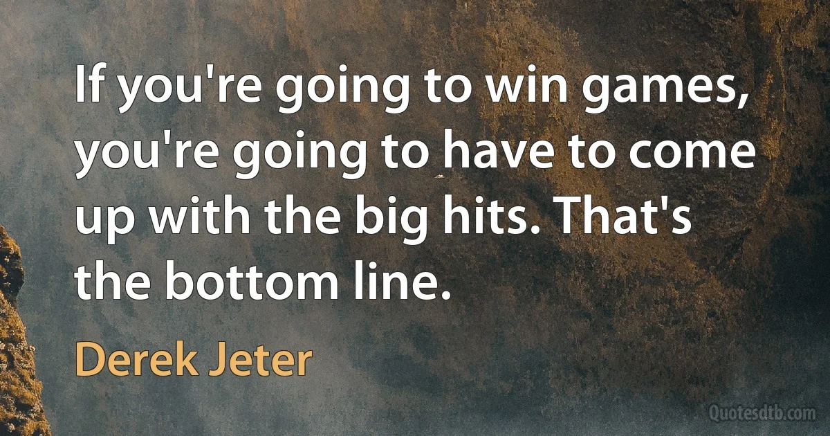 If you're going to win games, you're going to have to come up with the big hits. That's the bottom line. (Derek Jeter)