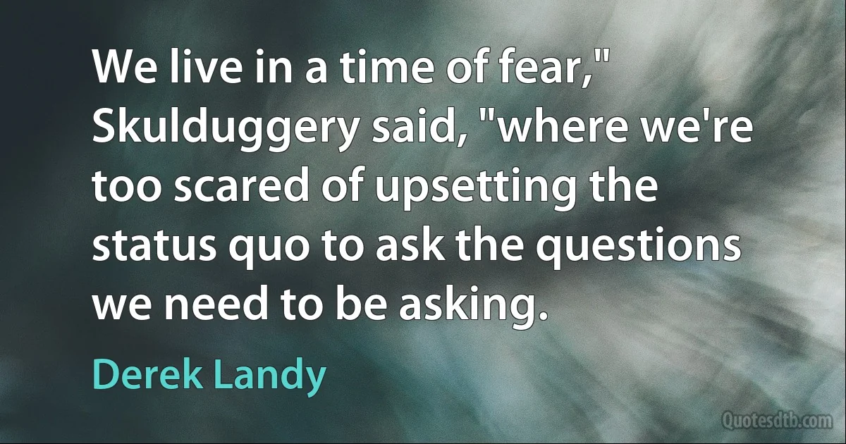 We live in a time of fear," Skulduggery said, "where we're too scared of upsetting the status quo to ask the questions we need to be asking. (Derek Landy)