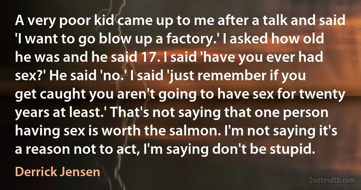 A very poor kid came up to me after a talk and said 'I want to go blow up a factory.' I asked how old he was and he said 17. I said 'have you ever had sex?' He said 'no.' I said 'just remember if you get caught you aren't going to have sex for twenty years at least.' That's not saying that one person having sex is worth the salmon. I'm not saying it's a reason not to act, I'm saying don't be stupid. (Derrick Jensen)