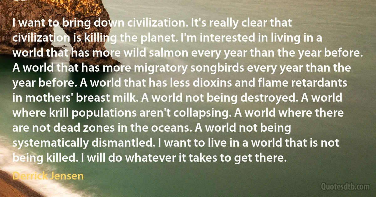 I want to bring down civilization. It's really clear that civilization is killing the planet. I'm interested in living in a world that has more wild salmon every year than the year before. A world that has more migratory songbirds every year than the year before. A world that has less dioxins and flame retardants in mothers' breast milk. A world not being destroyed. A world where krill populations aren't collapsing. A world where there are not dead zones in the oceans. A world not being systematically dismantled. I want to live in a world that is not being killed. I will do whatever it takes to get there. (Derrick Jensen)