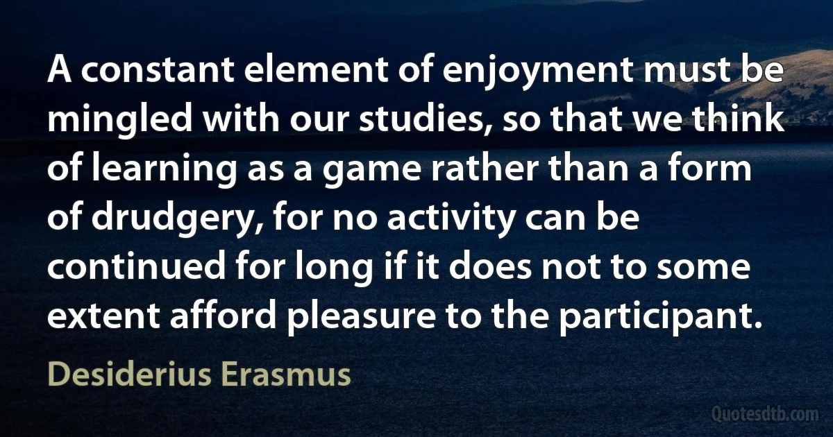 A constant element of enjoyment must be mingled with our studies, so that we think of learning as a game rather than a form of drudgery, for no activity can be continued for long if it does not to some extent afford pleasure to the participant. (Desiderius Erasmus)