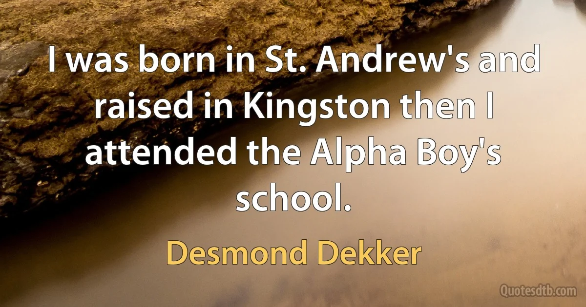 I was born in St. Andrew's and raised in Kingston then I attended the Alpha Boy's school. (Desmond Dekker)