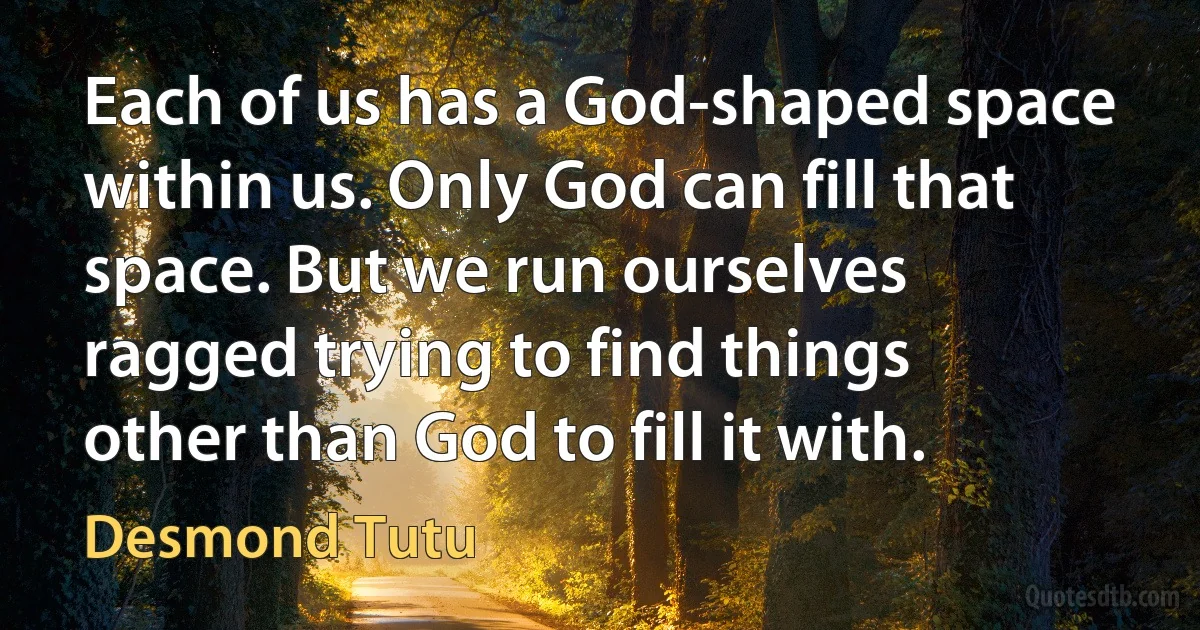 Each of us has a God-shaped space within us. Only God can fill that space. But we run ourselves ragged trying to find things other than God to fill it with. (Desmond Tutu)