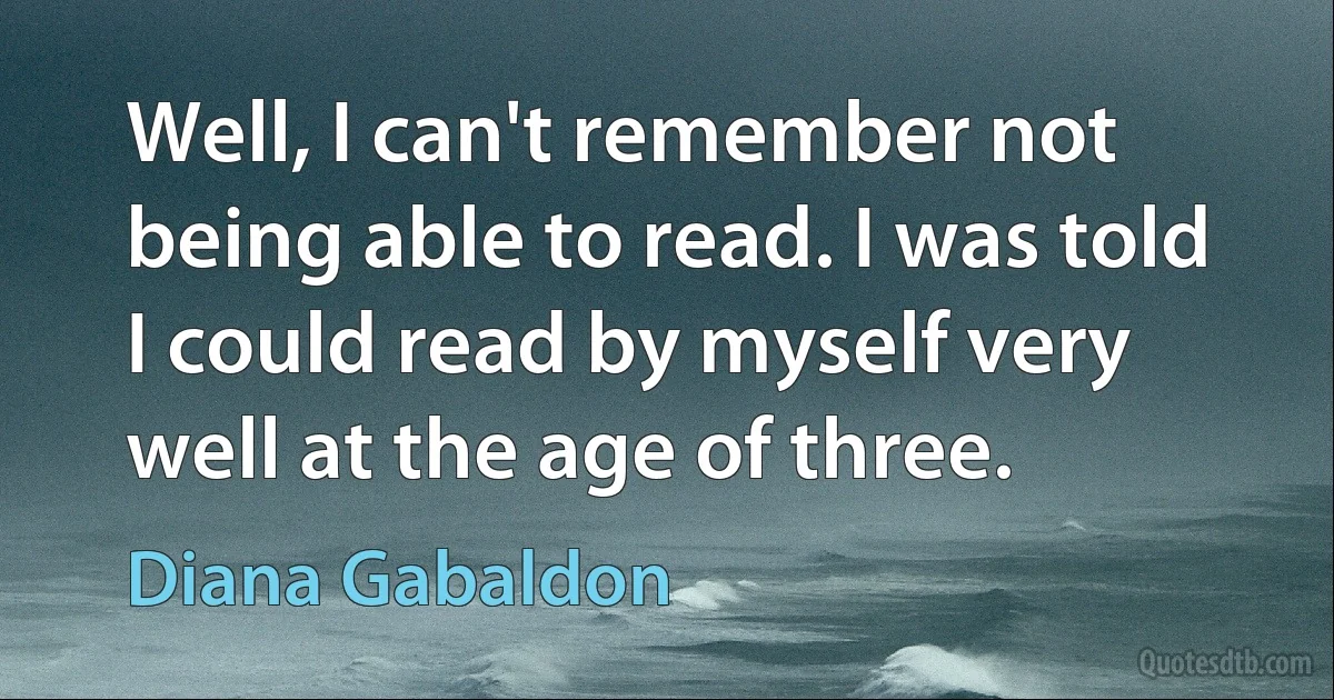 Well, I can't remember not being able to read. I was told I could read by myself very well at the age of three. (Diana Gabaldon)