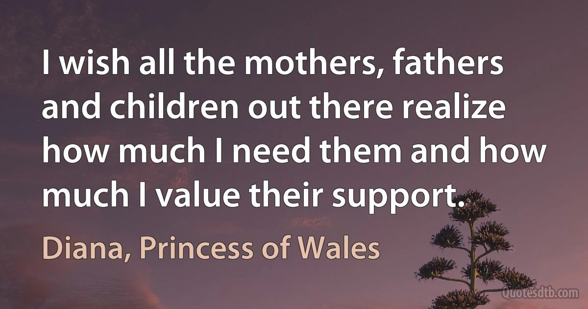 I wish all the mothers, fathers and children out there realize how much I need them and how much I value their support. (Diana, Princess of Wales)