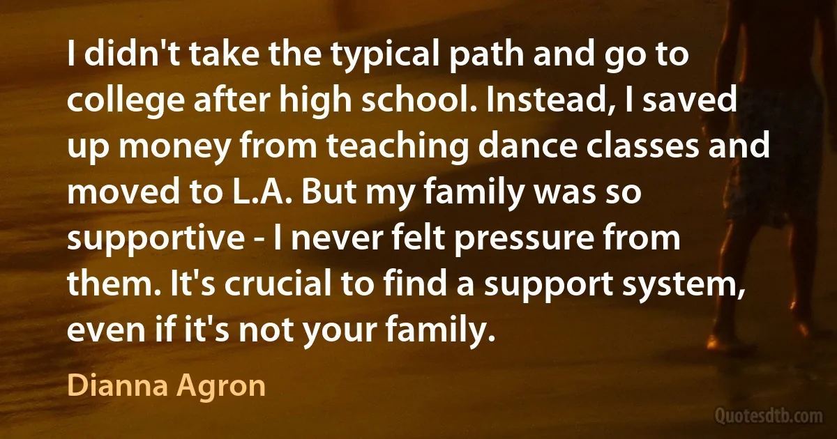 I didn't take the typical path and go to college after high school. Instead, I saved up money from teaching dance classes and moved to L.A. But my family was so supportive - I never felt pressure from them. It's crucial to find a support system, even if it's not your family. (Dianna Agron)