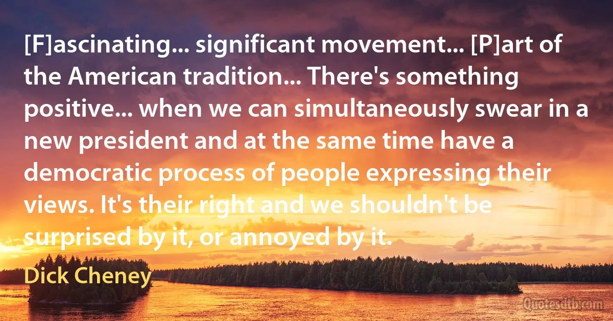 [F]ascinating... significant movement... [P]art of the American tradition... There's something positive... when we can simultaneously swear in a new president and at the same time have a democratic process of people expressing their views. It's their right and we shouldn't be surprised by it, or annoyed by it. (Dick Cheney)